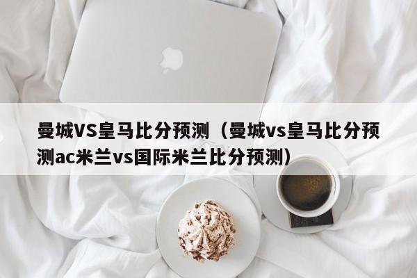 曼城VS皇马比分预测（曼城vs皇马比分预测ac米兰vs国际米兰比分预测）