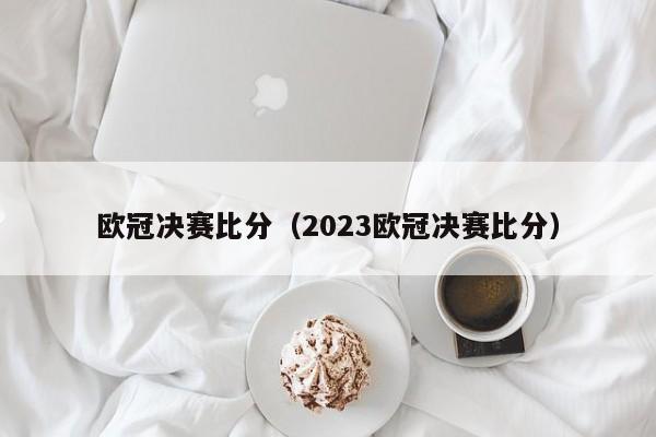 欧冠决赛比分（2023欧冠决赛比分）