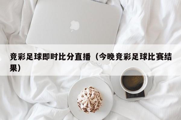 竞彩足球即时比分直播（今晚竞彩足球比赛结果）