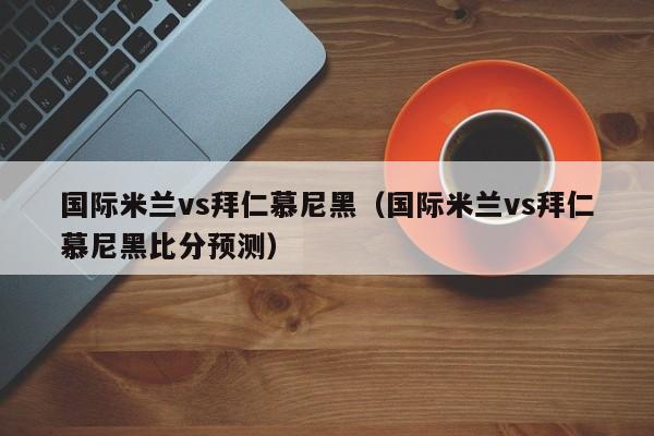 国际米兰vs拜仁慕尼黑（国际米兰vs拜仁慕尼黑比分预测）