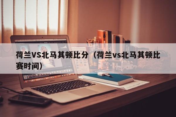 荷兰VS北马其顿比分（荷兰vs北马其顿比赛时间）