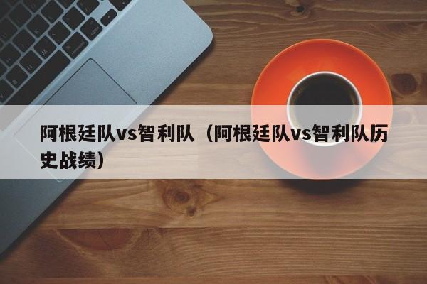 阿根廷队vs智利队（阿根廷队vs智利队历史战绩）