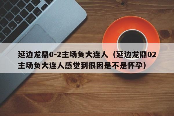 延边龙鼎0-2主场负大连人（延边龙鼎02主场负大连人感觉到很困是不是怀孕）