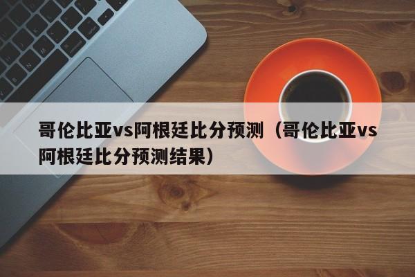 哥伦比亚vs阿根廷比分预测（哥伦比亚vs阿根廷比分预测结果）