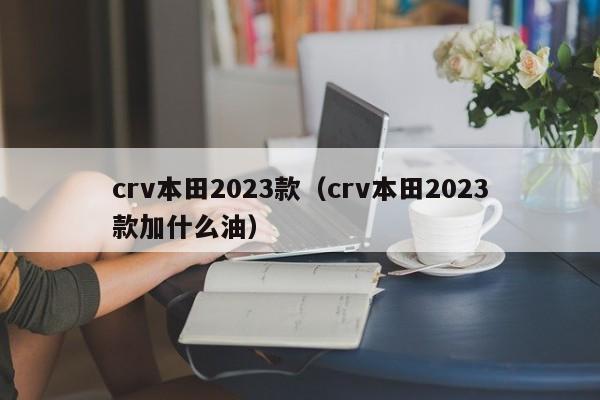crv本田2023款（crv本田2023款加什么油）