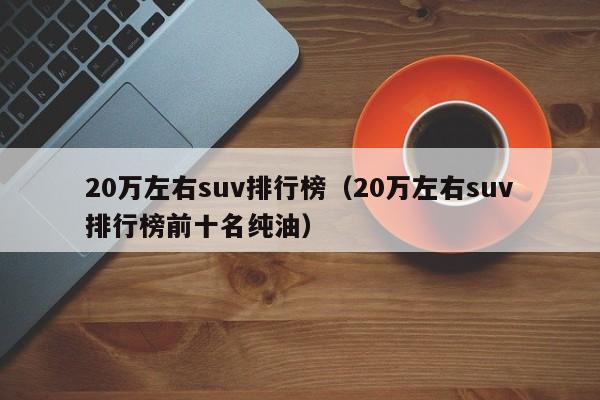 20万左右suv排行榜（20万左右suv排行榜前十名纯油）