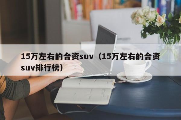 15万左右的合资suv（15万左右的合资suv排行榜）