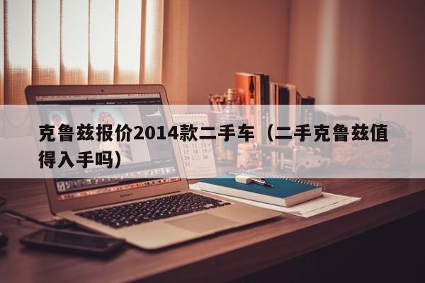 克鲁兹报价2014款二手车（二手克鲁兹值得入手吗）