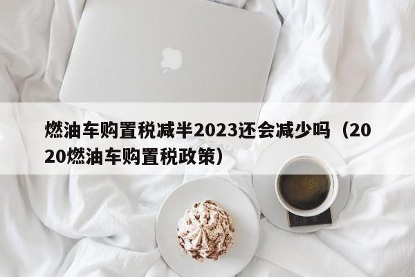 燃油车购置税减半2023还会减少吗（2020燃油车购置税政策）