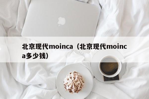 北京现代moinca（北京现代moinca多少钱）