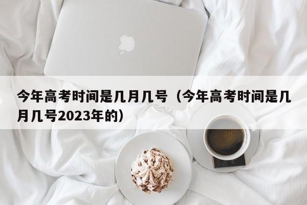 今年高考时间是几月几号（今年高考时间是几月几号2023年的）