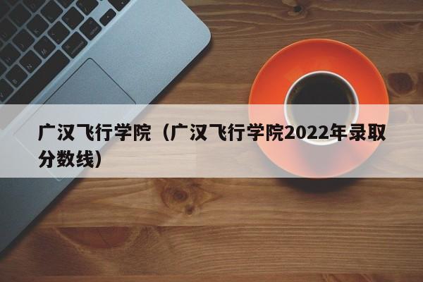 广汉飞行学院（广汉飞行学院2022年录取分数线）