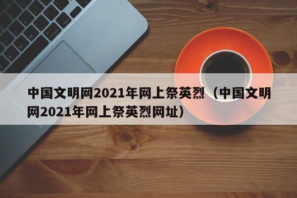 中国文明网2021年网上祭英烈（中国文明网2021年网上祭英烈网址）