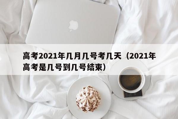 高考2021年几月几号考几天（2021年高考是几号到几号结束）