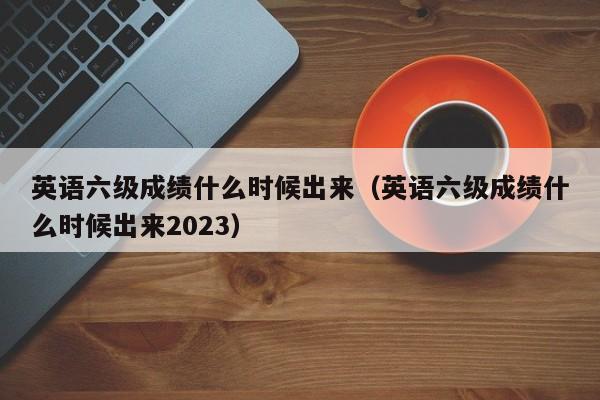 英语六级成绩什么时候出来（英语六级成绩什么时候出来2023）