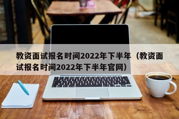 教资面试报名时间2022年下半年（教资面试报名时间2022年下半年官网）