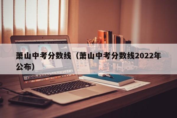 萧山中考分数线（萧山中考分数线2022年公布）