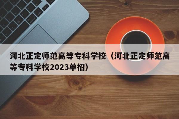 河北正定师范高等专科学校（河北正定师范高等专科学校2023单招）