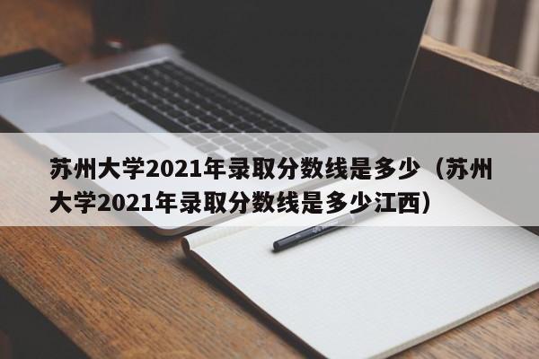 苏州大学2021年录取分数线是多少（苏州大学2021年录取分数线是多少江西）