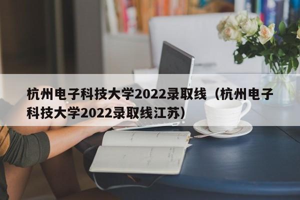 杭州电子科技大学2022录取线（杭州电子科技大学2022录取线江苏）