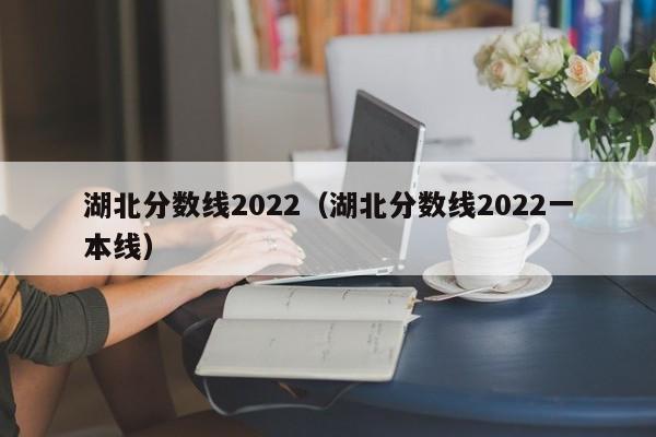 湖北分数线2022（湖北分数线2022一本线）