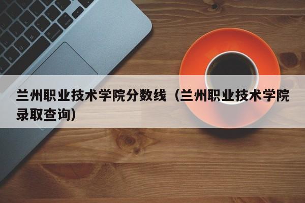 兰州职业技术学院分数线（兰州职业技术学院录取查询）