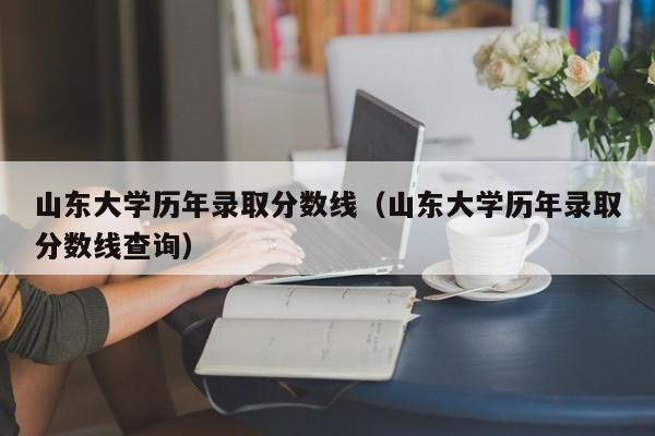 山东大学历年录取分数线（山东大学历年录取分数线查询）