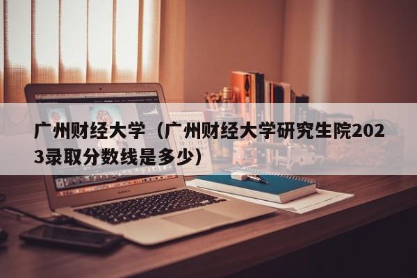 广州财经大学（广州财经大学研究生院2023录取分数线是多少）