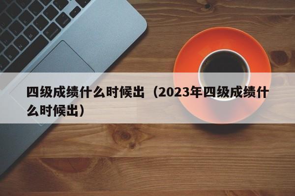 四级成绩什么时候出（2023年四级成绩什么时候出）