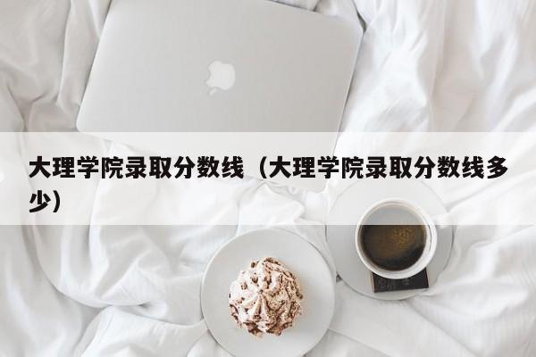 大理学院录取分数线（大理学院录取分数线多少）