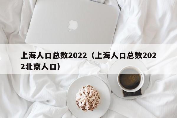 上海人口总数2022（上海人口总数2022北京人口）