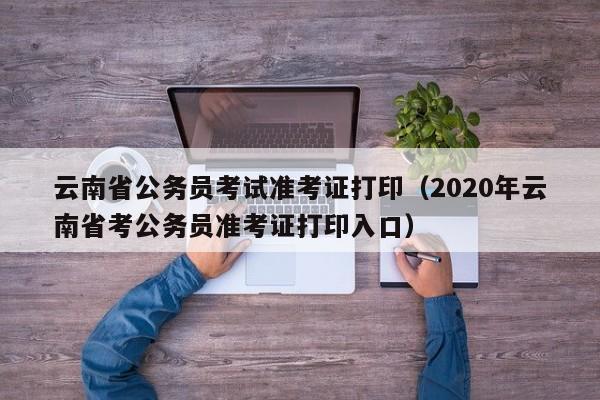 云南省公务员考试准考证打印（2020年云南省考公务员准考证打印入口）