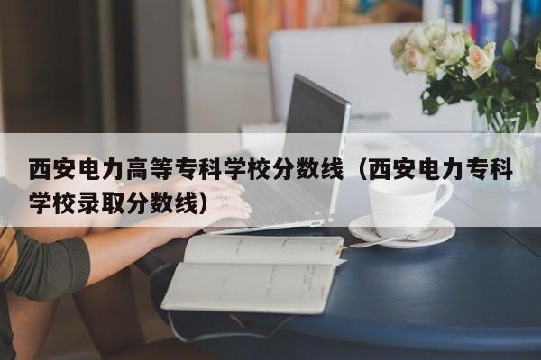 西安电力高等专科学校分数线（西安电力专科学校录取分数线）