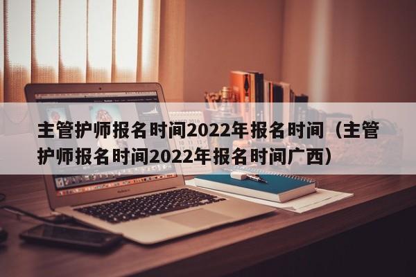 主管护师报名时间2022年报名时间（主管护师报名时间2022年报名时间广西）