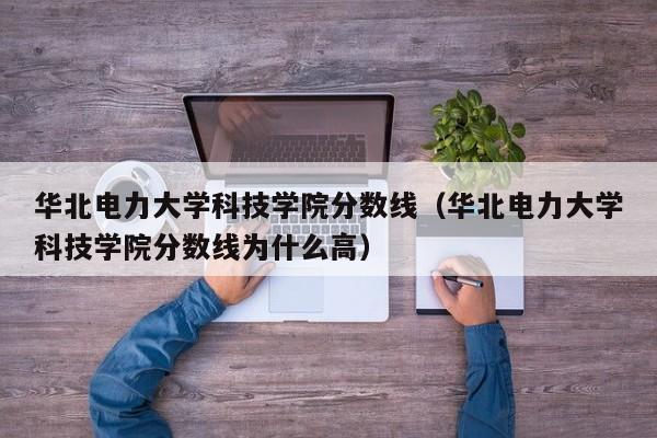 华北电力大学科技学院分数线（华北电力大学科技学院分数线为什么高）