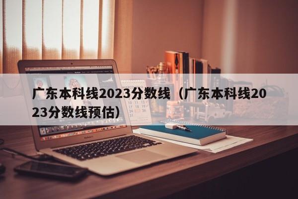 广东本科线2023分数线（广东本科线2023分数线预估）