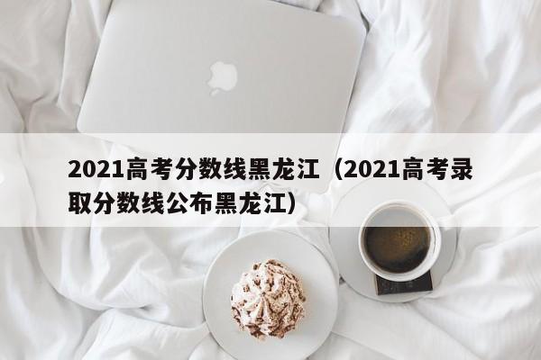 2021高考分数线黑龙江（2021高考录取分数线公布黑龙江）