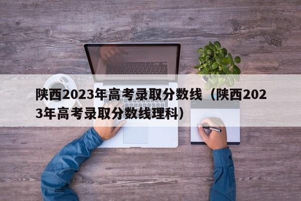 陕西2023年高考录取分数线（陕西2023年高考录取分数线理科）