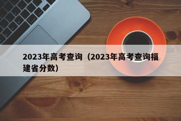 2023年高考查询（2023年高考查询福建省分数）