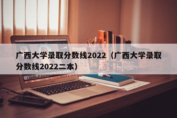 广西大学录取分数线2022（广西大学录取分数线2022二本）