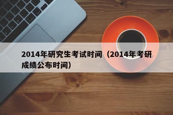 2014年研究生考试时间（2014年考研成绩公布时间）