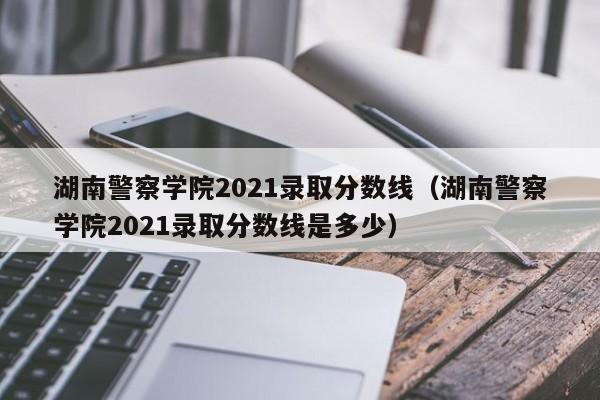 湖南警察学院2021录取分数线（湖南警察学院2021录取分数线是多少）