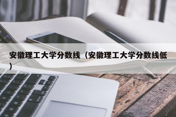 安徽理工大学分数线（安徽理工大学分数线低）