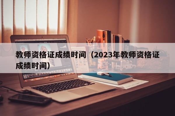 教师资格证成绩时间（2023年教师资格证成绩时间）