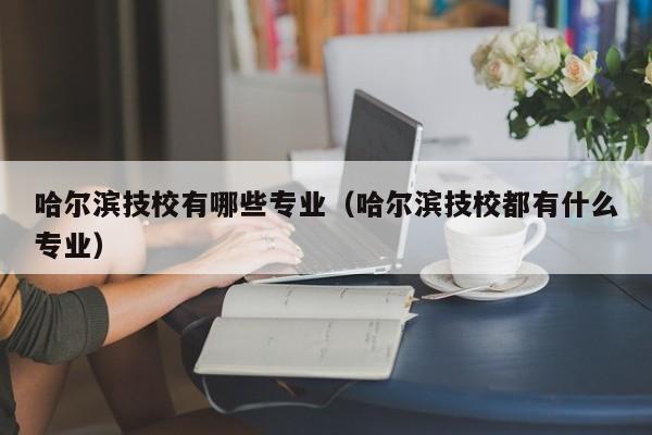 哈尔滨技校有哪些专业（哈尔滨技校都有什么专业）