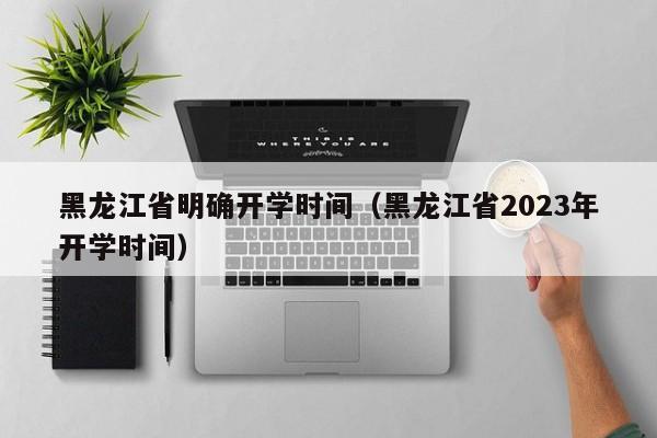 黑龙江省明确开学时间（黑龙江省2023年开学时间）