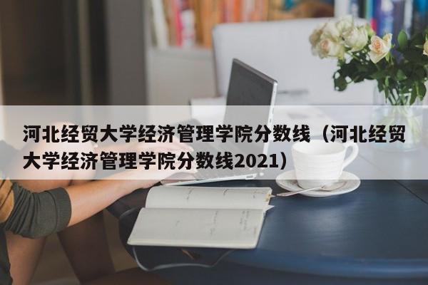 河北经贸大学经济管理学院分数线（河北经贸大学经济管理学院分数线2021）