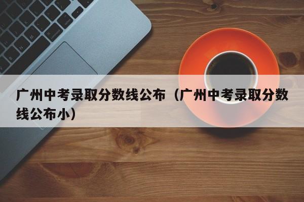 广州中考录取分数线公布（广州中考录取分数线公布小）