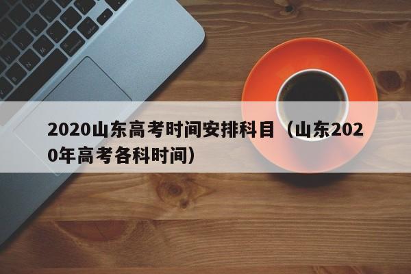 2020山东高考时间安排科目（山东2020年高考各科时间）