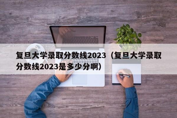 复旦大学录取分数线2023（复旦大学录取分数线2023是多少分啊）